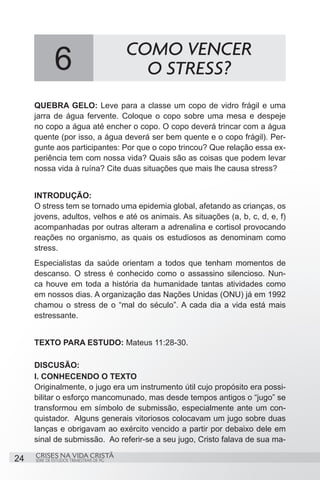 COMO VENCER
              6                             O STRESS?
     QUEBRA GELO: Leve para a classe um copo de vidro frágil e uma
     jarra de água fervente. Coloque o copo sobre uma mesa e despeje
     no copo a água até encher o copo. O copo deverá trincar com a água
     quente (por isso, a água deverá ser bem quente e o copo frágil). Per-
     gunte aos participantes: Por que o copo trincou? Que relação essa ex-
     periência tem com nossa vida? Quais são as coisas que podem levar
     nossa vida à ruína? Cite duas situações que mais lhe causa stress?


     INTRODUÇÃO:
     O stress tem se tornado uma epidemia global, afetando as crianças, os
     jovens, adultos, velhos e até os animais. As situações (a, b, c, d, e, f)
     acompanhadas por outras alteram a adrenalina e cortisol provocando
     reações no organismo, as quais os estudiosos as denominam como
     stress.
     Especialistas da saúde orientam a todos que tenham momentos de
     descanso. O stress é conhecido como o assassino silencioso. Nun-
     ca houve em toda a história da humanidade tantas atividades como
     em nossos dias. A organização das Nações Unidas (ONU) já em 1992
     chamou o stress de o “mal do século”. A cada dia a vida está mais
     estressante.


     TEXTO PARA ESTUDO: Mateus 11:28-30.

     DISCUSÃO:
     I. CONHECENDO O TEXTO
     Originalmente, o jugo era um instrumento útil cujo propósito era possi-
     bilitar o esforço mancomunado, mas desde tempos antigos o “jugo” se
     transformou em símbolo de submissão, especialmente ante um con-
     quistador. Alguns generais vitoriosos colocavam um jugo sobre duas
     lanças e obrigavam ao exército vencido a partir por debaixo dele em
     sinal de submissão. Ao referir-se a seu jugo, Cristo falava de sua ma-
     CRISES NA VIDA CRISTÃ
24   SÉRIE DE ESTUDOS TRIMESTRAIS DE PG
 