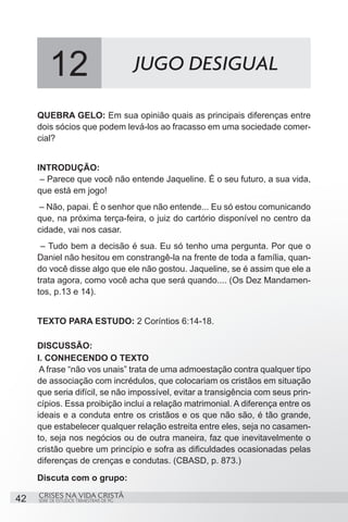 12                               JUGO DESIGUAL

     QUEBRA GELO: Em sua opinião quais as principais diferenças entre
     dois sócios que podem levá-los ao fracasso em uma sociedade comer-
     cial?


     INTRODUÇÃO:
      – Parece que você não entende Jaqueline. É o seu futuro, a sua vida,
     que está em jogo!
     – Não, papai. É o senhor que não entende... Eu só estou comunicando
     que, na próxima terça-feira, o juiz do cartório disponível no centro da
     cidade, vai nos casar.
      – Tudo bem a decisão é sua. Eu só tenho uma pergunta. Por que o
     Daniel não hesitou em constrangê-la na frente de toda a família, quan-
     do você disse algo que ele não gostou. Jaqueline, se é assim que ele a
     trata agora, como você acha que será quando.... (Os Dez Mandamen-
     tos, p.13 e 14).


     TEXTO PARA ESTUDO: 2 Coríntios 6:14-18.

     DISCUSSÃO:
     I. CONHECENDO O TEXTO
      A frase “não vos unais” trata de uma admoestação contra qualquer tipo
     de associação com incrédulos, que colocariam os cristãos em situação
     que seria difícil, se não impossível, evitar a transigência com seus prin-
     cípios. Essa proibição inclui a relação matrimonial. A diferença entre os
     ideais e a conduta entre os cristãos e os que não são, é tão grande,
     que estabelecer qualquer relação estreita entre eles, seja no casamen-
     to, seja nos negócios ou de outra maneira, faz que inevitavelmente o
     cristão quebre um princípio e sofra as dificuldades ocasionadas pelas
     diferenças de crenças e condutas. (CBASD, p. 873.)
     Discuta com o grupo:
     CRISES NA VIDA CRISTÃ
42   SÉRIE DE ESTUDOS TRIMESTRAIS DE PG
 