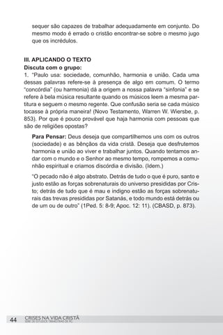 sequer são capazes de trabalhar adequadamente em conjunto. Do
          mesmo modo é errado o cristão encontrar-se sobre o mesmo jugo
          que os incrédulos.


     III. APLICANDO O TEXTO
     Discuta com o grupo:
     1.	 “Paulo usa: sociedade, comunhão, harmonia e união. Cada uma
     dessas palavras refere-se à presença de algo em comum. O termo
     “concórdia” (ou harmonia) dá a origem a nossa palavra “sinfonia” e se
     refere à bela música resultante quando os músicos leem a mesma par-
     titura e seguem o mesmo regente. Que confusão seria se cada músico
     tocasse à própria maneira! (Novo Testamento, Warren W. Wiersbe, p.
     853). Por que é pouco provável que haja harmonia com pessoas que
     são de religiões opostas?
          Para Pensar: Deus deseja que compartilhemos uns com os outros
          (sociedade) e as bênçãos da vida cristã. Deseja que desfrutemos
          harmonia e união ao viver e trabalhar juntos. Quando tentamos an-
          dar com o mundo e o Senhor ao mesmo tempo, rompemos a comu-
          nhão espiritual e criamos discórdia e divisão. (Idem.)
          “O pecado não é algo abstrato. Detrás de tudo o que é puro, santo e
          justo estão as forças sobrenaturais do universo presididas por Cris-
          to; detrás de tudo que é mau e indigno estão as forças sobrenatu-
          rais das trevas presididas por Satanás, e todo mundo está detrás ou
          de um ou de outro” (1Ped. 5: 8-9; Apoc. 12: 11). (CBASD, p. 873).




     CRISES NA VIDA CRISTÃ
44   SÉRIE DE ESTUDOS TRIMESTRAIS DE PG
 