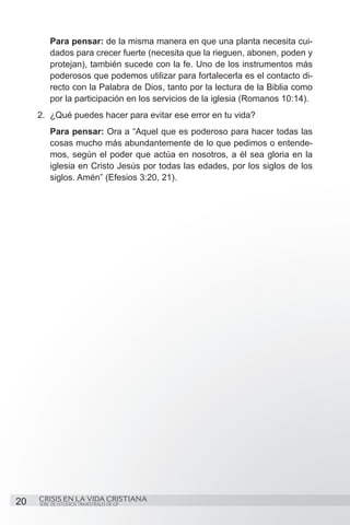 Para pensar: de la misma manera en que una planta necesita cui-
         dados para crecer fuerte (necesita que la rieguen, abonen, poden y
         protejan), también sucede con la fe. Uno de los instrumentos más
         poderosos que podemos utilizar para fortalecerla es el contacto di-
         recto con la Palabra de Dios, tanto por la lectura de la Biblia como
         por la participación en los servicios de la iglesia (Romanos 10:14).
     2.	 ¿Qué puedes hacer para evitar ese error en tu vida?
         Para pensar: Ora a “Aquel que es poderoso para hacer todas las
         cosas mucho más abundantemente de lo que pedimos o entende-
         mos, según el poder que actúa en nosotros, a él sea gloria en la
         iglesia en Cristo Jesús por todas las edades, por los siglos de los
         siglos. Amén” (Efesios 3:20, 21).




20   CRISIS EN LA VIDA CRISTIANA
     SERIE DE ESTUDIOS TRIMESTRALES DE GP
 