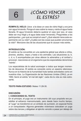 ¿CÓMO VENCER
              6                               EL ESTRÉS?
     ROMPA EL HIELO: Lleve a la clase un vaso de vidrio frágil y una jarra
     con agua hirviendo. Ponga el vaso sobre la mesa y vierta el agua hasta
     llenarla. El agua hirviendo debería quebrar el vaso (por eso, el vaso
     debe ser muy frágil y el agua debe estar hirviendo). Pregúnteles a los
     participantes: ¿por qué se rompió el vaso? ¿Qué relación tiene este ex-
     perimento con su vida? ¿Cuáles son las cosas que pueden arruinarnos
     la vida? Mencione dos de las situaciones que le causan más estrés.


     INTRODUCCIÓN:
     El estrés se ha convertido en una epidemia global que afecta a niños,
     jóvenes, adultos, viejos y hasta a los animales. Las situaciones (a, b,
     c, d, e, f) acompañadas por otras alteran la adrenalina y el cortisol y
     provocan reacciones en el organismo que los especialistas denominan
     “estrés”.
     Los especialistas de la salud aconsejan a todos que tengan momen-
     tos de descanso. El estrés es conocido como un asesino silencioso.
     Nunca en la historia de la humanidad hubo tantas actividades como en
     nuestros días. La Organización de las Naciones Unidas (ONU), ya en
     1992, llamó al estrés “el mal del siglo”; cada día la vida es más estre-
     sante.


     TEXTO PARA ESTUDIO: Mateo 11:28-30.


     DISCUSIÓN:
     I. CONOCIENDO EL TEXTO
     En el principio, el yugo era un instrumento útil cuyo propósito era po-
     sibilitar el esfuerzo mancomunado, pero desde hace mucho tiempo,
     el “yugo” se transformó en un símbolo de sumisión, en especial frente
     a un conquistador. Algunos generales victoriosos colocaban un yugo
     sobre dos lanzas y obligaban al ejército vencido a pasar por debajo de


24   CRISIS EN LA VIDA CRISTIANA
     SERIE DE ESTUDIOS TRIMESTRALES DE GP
 