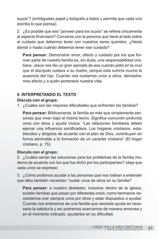 suyos”? (entrégueles papel y bolígrafo a todos y permita que cada uno
escriba lo que piensa).
2.	 ¿Es posible que ese “proveer para los suyos” se refiera únicamente
al aspecto financiero? Converse con la persona que tiene al lado sobre
el cuidado que debemos tener con nuestros seres queridos. ¿Hasta
dónde o hasta cuándo debemos tener ese cuidado?
   Para pensar: Demonstrar amor, afecto y cuidado por los que for-
   man parte de nuestra familia es, sin duda, una responsabilidad cris-
   tiana. Jesús nos dio un gran ejemplo de eso cuando pidió en la cruz
   que el discípulo cuidara a su madre, porque esta sufriría mucho la
   ausencia del hijo. Cuando nos cuidamos unos a otros, demostra-
   mos afecto y a quién pertenece nuestra vida.


II. INTERPRETANDO EL TEXTO
Discuta con el grupo:
1.	 ¿Cuáles son las mayores dificultades que enfrentan las familias?
   Para pensar: Bíblicamente, la familia es más que simplemente per-
   sonas que viven bajo el mismo techo. Significa comunión profunda
   unos con otros y ayuda mutua: “Las relaciones familiares deben
   ejercer una influencia santificadora. Los hogares cristianos, esta-
   blecidos y dirigidos de acuerdo con el plan de Dios, contribuyen en
   forma admirable a la formación de un carácter cristiano” (El hogar
   cristiano, p. 15).
Discuta con el grupo:
2.	 ¿Cuáles serían las soluciones para los problemas de la familia mo-
derna de acuerdo con los que fue dicho por los participantes? (deje que
cada unos se exprese)
3.	 ¿Cómo podemos ayudar a las personas que nos rodean a entender
que ellos también necesitan “cuidar unos de otros en su familia?
   Para pensar: a nuestro alrededor, inclusive dentro de la iglesia,
   existen familias que pasan por diferentes crisis; como hermanos ne-
   cesitamos orar siempre unos por otros y estar dispuestos a ayudar.
   Cuando nos enteramos de una familia que necesita ayuda es nece-
   saria la sabiduría y así podremos acercarnos de manera amorosa y
   en el momento indicado, ayudarlos en su dificultad.


                                           CRISIS EN LA VIDA CRISTIANA
                                                   SERIE DE ESTUDIOS TRIMESTRALES DE GP   31
 