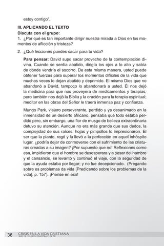 estoy contigo”.
     III. APLICANDO EL TEXTO
     Discuta con el grupo:
     1.	 ¿Por qué es tan importante dirigir nuestra mirada a Dios en los mo-
     mentos de aflicción y tristeza?
     2.	 ¿Qué lecciones puedes sacar para tu vida?
         Para pensar: David supo sacar provecho de la contemplación di-
         vina. Cuando se sentía abatido, dirigía los ojos a lo alto y sabía
         de dónde vendría el socorro. De esta misma manera, usted puede
         obtener fuerzas para superar los momentos difíciles de la vida que
         muchas veces lo dejan abatido y deprimido. El mismo Dios que no
         abandonó a David, tampoco lo abandonará a usted. Él nos dejó
         la medicina para que nos proveyera de medicamentos y terapias,
         pero también nos dejó la Biblia y la oración para la terapia espiritual;
         meditar en las obras del Señor le traerá inmensa paz y confianza.
         Mungo Park, viajero perseverante, perdido y ya desanimado en la
         inmensidad de un desierto africano, pensaba que todo estaba per-
         dido pero, sin embargo, una flor de musgo de belleza extraordinaria
         detuvo su atención. Aunque no era más grande que sus dedos, la
         complejidad de sus raíces, hojas y pimpollos lo impresionaron. El
         ser que la planto, regó y la llevó a la perfección en aquel inhóspito
         lugar, ¿podría dejar de conmoverse con el sufrimiento de las criatu-
         ras creadas a su imagen? ¡Por supuesto que no! Reflexiones como
         esa, impidieron que el hombre se desesperara y a pesar del hambre
         y el cansancio, se levantó y continuó el viaje, con la seguridad de
         que la ayuda estaba por llegar; y no fue decepcionado. (Pregando
         sobre os problemas da vida [Predicando sobre los problemas de la
         vida], p. 157). ¡Piense en eso!




36   CRISIS EN LA VIDA CRISTIANA
     SERIE DE ESTUDIOS TRIMESTRALES DE GP
 