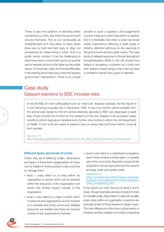 There is also the question of deciding when           answer to such a question, and judgements
                     something is a crisis, and when the government        must be made as to when intervention is needed.
                     should intervene. This is not necessarily as          But it is inevitable that when a crisis has broad
                     straightforward as it may seem. In many cases         public implications affecting a wide range of
                     there are no hard and fast rules or clear cut         citizens, attention will focus on the response of
                     procedures for determining a crisis. And in a         the government and the public sector. The case
                     public sector context, it can be challenging to       study of delayed response to Bovine Spongiform
                     determine when a crisis which occurs in another       Encephalopathy (BSE) in the UK shows how
                     sector requires actions to be taken by the public     delays in accepting a situation as a crisis and
                     sector. For example, when do financial difficulties   then delays in responding to that crisis can lead
                     in the banking sector become a crisis that requires   to problems taking many years to alleviate.
                     government intervention? There is no simple



                     Case study
                     Delayed reactions to BSE increase risks

                       In the UK BSE (or more colloquially known as ‘mad cow’ disease) outbreak, the first report of
                       a cow behaving unusually was in December 1984. It was nine months before samples from
                       the animal were tested by the UK central veterinary laboratory; BSE was diagnosed a week
7                      later. It took another ten months for the existence of the new disease to be accepted, seven
                       months to inform Agriculture ministers and a further nine months to inform the UK Department
                       of Health. It took a full nine years to extend a ban on using meat and bone meal to cover all
                       farm animals.

                       Source: p.13
                       http://www.irgc.org/IMG/pdf/An_introduction_to_the_IRGC_Risk_Governance_Framework.pdf




                     Different types and levels of crises                  • level 3 crisis refers to a catastrophic emergency
                     Crises may be of differing scales, dimensions           event which involves a whole region or sizeable
                     and types. A three level categorisation of crises       part of the community. resolution is beyond the
                     can be helpful in thinking about crises and how         application of local resources and the impacts
                     to manage them:                                         are large scale and system-wide.
                                                                             Adapted from:
                     • level 1 crisis refers to a crisis within an
                                                                             http://www.lclark.edu/offices/human_resources/
                       organisation or section which can be resolved         employee_resources/policies/institutional/general/
                       within the resources of the organisation and          crisis_management_plan/
                       which has limited impact outside of the             In this report our main focus is on level 2 and 3
                       organisation.                                       crises, though examples are also included of crisis
                     • level 2 crisis refers to a major incident which     of a smaller scale. Steps taken to deal with smaller
                        involves several organisations and/or impacts      scale crises within an organisation or section are
                        on a sizeable part of the community. Multiple      normally similar to those required in larger crises.
Simplified Version      resources are of Red and there are impacts
                               Options needed                              The main difference is that cross-cutting teams or
                        outside of the organisations involved.             initiatives are less needed, and actions regarding



                                 0c 100m 100y 0k
                     Crisis Management – An International Overview
 