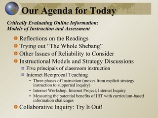 Critically Evaluating Online Information:  Models of Instruction and Assessment  Reflections on the Readings Trying out “The Whole Shebang” Other Issues of Reliability to Consider Instructional Models and Strategy Discussions Five principals of classroom instruction Internet Reciprocal Teaching  Three phases of Instruction (moves from explicit strategy instruction to supported inquiry)  Internet Workshop, Internet Project, Internet Inquiry Measuring the potential benefits of IRT with curriculum-based information challenges Collaborative Inquiry: Try It Out!  Our Agenda for Today 