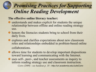 Promising Practices for Supporting  Online Reading Development The effective online literacy teacher: understands and makes explicit for students the unique relationship between offline and online reading strategy use. honors the literacies students bring to school from their daily lives.  explores and clarifies expectations about new classroom roles and relationships embedded in problem-based online collaborations.   allows time for students to develop important dispositions toward learning and communicating with the Internet.  uses self-, peer-, and teacher assessments as inquiry to inform reading strategy use and classroom instruction. Coiro (2009) - see handout p. 18 -  http://uri.academia.edu/JulieCoiro 