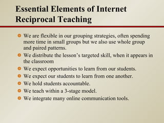 We are flexible in our grouping strategies, often spending more time in small groups but we also use whole group and paired patterns.  We distribute the lesson’s targeted skill, when it appears in the classroom We expect opportunities to learn from our students. We expect our students to learn from one another.  We hold students accountable. We teach within a 3-stage model. We integrate many online communication tools. Essential Elements of Internet Reciprocal Teaching 