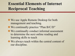 We use Apple Remote Desktop for both management and teaching.  We continually practice “Plan B/C/D” We continually conduct informal assessment to determine the next online reading and learning skills to teach We always teach within the central content of our discipline. Essential Elements of Internet Reciprocal Teaching 