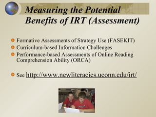 Measuring the Potential Benefits of IRT (Assessment)  Formative Assessments of Strategy Use (FASEKIT) Curriculum-based Information Challenges  Performance-based Assessments of Online Reading Comprehension Ability (ORCA)  See  http://www.newliteracies.uconn.edu/irt/   