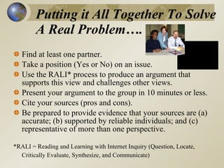 Putting it All Together To Solve A Real Problem….  Find at least one partner.  Take a position (Yes or No) on an issue.  Use the RALI* process to produce an argument that supports this view and challenges other views.  Present your argument to the group in 10 minutes or less. Cite your sources (pros and cons). Be prepared to provide evidence that your sources are (a) accurate; (b) supported by reliable individuals; and (c) representative of more than one perspective.  *RALI = Reading and Learning with Internet Inquiry (Question, Locate, Critically Evaluate, Synthesize, and Communicate)  