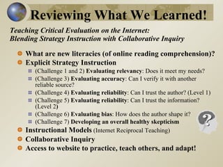 Teaching Critical Evaluation on the Internet:  Blending Strategy Instruction with Collaborative Inquiry What are new literacies (of online reading comprehension)?  Explicit Strategy Instruction   (Challenge 1 and 2)  Evaluating relevancy : Does it meet my needs?  (Challenge 3)  Evaluating accuracy : Can I verify it with another reliable source?  (Challenge 4)  Evaluating reliability : Can I trust the author? (Level 1)  (Challenge 5)  Evaluating reliability : Can I trust the information? (Level 2 ) (Challenge 6)  Evaluating bias : How does the author shape it?  (Challenge 7)  Developing an overall healthy skepticism   Instructional Models  (Internet Reciprocal Teaching)  Collaborative Inquiry Access to website to practice, teach others, and adapt!   Reviewing What We Learned! 