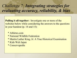 Challenge 7:  Integrating strategies for evaluating accuracy, reliability, & bias Pulling it all together:   Investigate one or more of the websites below while considering the answers to the questions in your handout (p. 14 and 15): * Athletes.com * National Wildlife Federation * Martin Luther King, Jr: A True Historical Examination * Kids Web Japan * Conservapedia 