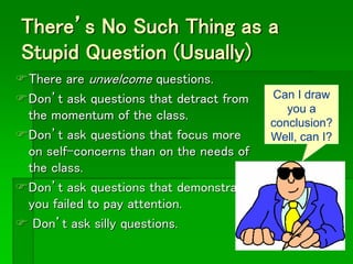 There’s No Such Thing as a
Stupid Question (Usually)
There are unwelcome questions.
Don’t ask questions that detract from
the momentum of the class.
Don’t ask questions that focus more
on self-concerns than on the needs of
the class.
Don’t ask questions that demonstrate
you failed to pay attention.
 Don’t ask silly questions.
Can I draw
you a
conclusion?
Well, can I?
 