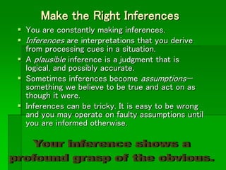 Make the Right Inferences
 You are constantly making inferences.
 Inferences are interpretations that you derive
from processing cues in a situation.
 A plausible inference is a judgment that is
logical, and possibly accurate.
 Sometimes inferences become assumptions—
something we believe to be true and act on as
though it were.
 Inferences can be tricky. It is easy to be wrong
and you may operate on faulty assumptions until
you are informed otherwise.
 