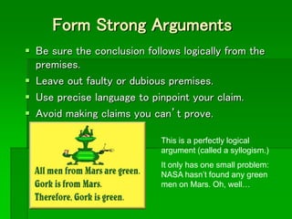 Form Strong Arguments
 Be sure the conclusion follows logically from the
premises.
 Leave out faulty or dubious premises.
 Use precise language to pinpoint your claim.
 Avoid making claims you can’t prove.
This is a perfectly logical
argument (called a syllogism.)
It only has one small problem:
NASA hasn’t found any green
men on Mars. Oh, well…
 