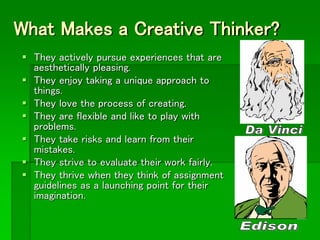 What Makes a Creative Thinker?
 They actively pursue experiences that are
aesthetically pleasing.
 They enjoy taking a unique approach to
things.
 They love the process of creating.
 They are flexible and like to play with
problems.
 They take risks and learn from their
mistakes.
 They strive to evaluate their work fairly.
 They thrive when they think of assignment
guidelines as a launching point for their
imagination.
 