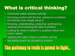 What is critical thinking?
 Commonly called “problem solving”
 Not being content with the first solution to a problem,
but thinking more deeply about it.
 Knowing, understanding, analyzing, synthesizing,
applying and evaluating the idea or problem
 Looking for what is implied in a question rather than
what is stated
 Applying the rules of logic to problem solving
 Not letting reason be clouded by emotion
 