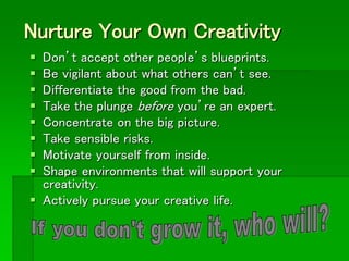 Nurture Your Own Creativity
 Don’t accept other people’s blueprints.
 Be vigilant about what others can’t see.
 Differentiate the good from the bad.
 Take the plunge before you’re an expert.
 Concentrate on the big picture.
 Take sensible risks.
 Motivate yourself from inside.
 Shape environments that will support your
creativity.
 Actively pursue your creative life.
 