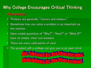 Why College Encourages Critical Thinking
Remember:
 Thinkers are generally “movers and shakers.”
 Sometimes how you solve a problem is as important as
the solution.
 Open ended questions of “Why?”, “How?” or “What If?”
have no simple, clear-cut answers.
 There are many valid points of view!
 The greatest gift a college can give you is an open mind.
 