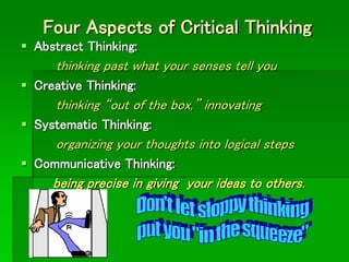 Four Aspects of Critical Thinking
 Abstract Thinking:
thinking past what your senses tell you
 Creative Thinking:
thinking “out of the box,” innovating
 Systematic Thinking:
organizing your thoughts into logical steps
 Communicative Thinking:
being precise in giving your ideas to others.
 