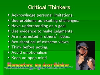 Critical Thinkers
 Acknowledge personal limitations.
 See problems as exciting challenges.
 Have understanding as a goal.
 Use evidence to make judgments.
 Are interested in others’ ideas.
 Are skeptical of extreme views.
 Think before acting.
 Avoid emotionalism
 Keep an open mind
 