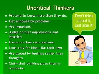 Uncritical Thinkers
o Pretend to know more than they do.
o Get annoyed by problems.
o Are impatient.
o Judge on first impressions and
intuition.
o Focus on their own opinions.
o Look only for ideas like their own.
o Are guided by feelings rather than
thoughts.
o Claim that thinking gives them a
headache.
Don’t think
about it,
just sign it!
 