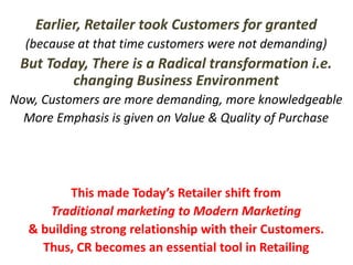 Earlier, Retailer took Customers for granted
(because at that time customers were not demanding)
But Today, There is a Radical transformation i.e.
changing Business Environment
Now, Customers are more demanding, more knowledgeable
More Emphasis is given on Value & Quality of Purchase
This made Today’s Retailer shift from
Traditional marketing to Modern Marketing
& building strong relationship with their Customers.
Thus, CR becomes an essential tool in Retailing
 