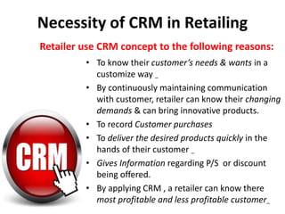 Necessity of CRM in Retailing
• To know their customer’s needs & wants in a
customize way _
• By continuously maintaining communication
with customer, retailer can know their changing
demands & can bring innovative products.
• To record Customer purchases
• To deliver the desired products quickly in the
hands of their customer _
• Gives Information regarding P/S or discount
being offered.
• By applying CRM , a retailer can know there
most profitable and less profitable customer_
Retailer use CRM concept to the following reasons:
 