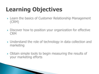 Learn the basics of Customer Relationship Management

    (CRM)

    Discover how to position your organization for effective

    CRM

    Understand the role of technology in data collection and

    marketing

    Obtain simple tools to begin measuring the results of

    your marketing efforts
 