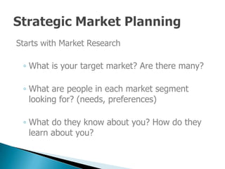 Starts with Market Research

 ◦ What is your target market? Are there many?

 ◦ What are people in each market segment
   looking for? (needs, preferences)

 ◦ What do they know about you? How do they
   learn about you?
 