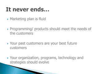 Marketing plan is fluid



    Programming/ products should meet the needs of

    the customers

    Your past customers are your best future

    customers

    Your organization, programs, technology and

    strategies should evolve
 