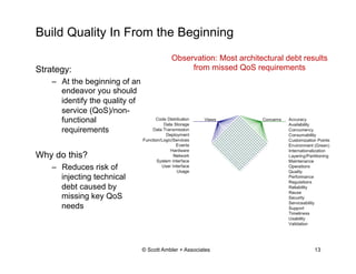 Build Quality In From the Beginning
© Scott Ambler + Associates 13
Strategy:
–  At the beginning of an
endeavor you should
identify the quality of
service (QoS)/non-
functional
requirements
Why do this?
–  Reduces risk of
injecting technical
debt caused by
missing key QoS
needs
Observation: Most architectural debt results
from missed QoS requirements
 