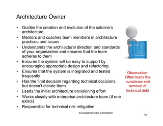 Architecture Owner
•  Guides the creation and evolution of the solution’s
architecture
•  Mentors and coaches team members in architecture
practices and issues
•  Understands the architectural direction and standards
of your organization and ensures that the team
adheres to them
•  Ensures the system will be easy to support by
encouraging appropriate design and refactoring
•  Ensures that the system is integrated and tested
frequently
•  Has the final decision regarding technical decisions,
but doesn’t dictate them
•  Leads the initial architecture envisioning effort
•  Works closely with enterprise architecture team (if one
exists)
•  Responsible for technical risk mitigation
16
© Disciplined Agile Consortium
Observation:
Often leads the
avoidance and
removal of
technical debt
 