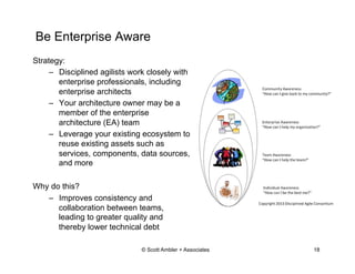 Be Enterprise Aware
Strategy:
–  Disciplined agilists work closely with
enterprise professionals, including
enterprise architects
–  Your architecture owner may be a
member of the enterprise
architecture (EA) team
–  Leverage your existing ecosystem to
reuse existing assets such as
services, components, data sources,
and more
Why do this?
–  Improves consistency and
collaboration between teams,
leading to greater quality and
thereby lower technical debt
© Scott Ambler + Associates 18
 
