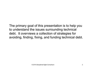 The primary goal of this presentation is to help you
to understand the issues surrounding technical
debt. It overviews a collection of strategies for
avoiding, finding, fixing, and funding technical debt.
© 2015 Disciplined Agile Consortium 2
 