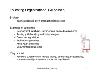 Following Organizational Guidelines
© Disciplined Agile Consortium 22
Strategy:
–  Teams adopt and follow organizational guidelines
Examples of guidelines:
–  Development, database, user interface, and coding guidelines
–  Testing guidelines (e.g. unit test coverage)
–  Governance guidelines
–  Architecture guidelines
–  Asset reuse guidelines
–  Documentation guidelines
Why do this?
–  Following guidelines can improve quality, consistency, supportability,
and consumability of solutions across the organization
 