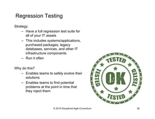 Regression Testing
© 2015 Disciplined Agile Consortium 26
Strategy:
–  Have a full regression test suite for
all of your IT assets
–  This includes systems/applications,
purchased packages, legacy
databases, services, and other IT
infrastructure components
–  Run it often
Why do this?
–  Enables teams to safely evolve their
solutions
–  Enables teams to find potential
problems at the point in time that
they inject them
 