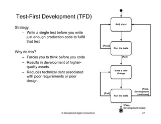 Test-First Development (TFD)
© Disciplined Agile Consortium 27
Strategy:
–  Write a single test before you write
just enough production code to fulfill
that test
Why do this?
–  Forces you to think before you code
–  Results in development of higher-
quality assets
–  Reduces technical debt associated
with poor requirements or poor
design
 