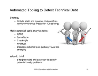 Automated Tooling to Detect Technical Debt
Strategy
–  Include static and dynamic code analysis
in your continuous integration (CI) strategy
Many potential code analysis tools:
–  CAST
–  SonarQube
–  Checkstyle
–  FindBugs
–  Database schema tools such as TOAD are
emerging
Why do this?
–  Straightforward and easy way to identify
potential quality problems
© 2015 Disciplined Agile Consortium 28
 