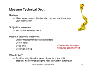 Measure Technical Debt
Strategy
–  Make measurement of technical a common practice across
your organization
Subjective measures:
–  We know it when we see it
Potential objective measures:
–  Quality metrics from code analysis tools
–  Defect trends
–  Cycle time
–  Coverage testing
Why do this?
–  Provides insight into the extent of your technical debt
problem, thereby motivating the need to invest in its removal
© 2015 Disciplined Agile Consortium 30
Observation: What gets
measured gets improved
 
