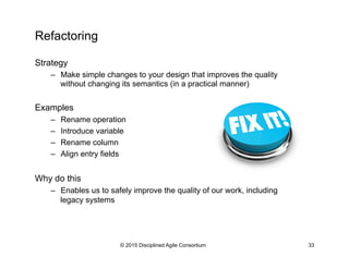 Refactoring
Strategy
–  Make simple changes to your design that improves the quality
without changing its semantics (in a practical manner)
Examples
–  Rename operation
–  Introduce variable
–  Rename column
–  Align entry fields
Why do this
–  Enables us to safely improve the quality of our work, including
legacy systems
© 2015 Disciplined Agile Consortium 33
 