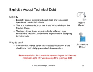 Explicitly Accept Technical Debt
Strategy
–  Explicitly accept existing technical debt, or even accept
injection of new technical debt
–  This is a business decision that is the responsibility of the
Product Owner
–  The team, in particular your Architecture Owner, must
educate the Product Owner on the implications of accepting
technical debt
Why do this?
–  Sometimes it makes sense to accept technical debt in the
short term, particularly given schedule constraints
© 2015 Disciplined Agile Consortium 37
Architecture
Owner
Product
Owner
Recommendation: Document the reasons in your architecture
handbook as to why you accepted the technical debt
 