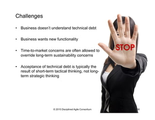 Challenges
•  Business doesn’t understand technical debt
•  Business wants new functionality
•  Time-to-market concerns are often allowed to
override long-term sustainability concerns
•  Acceptance of technical debt is typically the
result of short-term tactical thinking, not long-
term strategic thinking
© 2015 Disciplined Agile Consortium 38
 