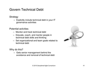 Govern Technical Debt
Strategy
–  Explicitly include technical debt in your IT
governance activities
Potential activities
–  Monitor and track technical debt
–  Educate, coach, and mentor people in
technical debt skills and thinking
–  Set organizational and team goals related to
technical debt
Why do this?
–  Gets senior management behind the
avoidance and removal of technical debt
© 2015 Disciplined Agile Consortium 41
 