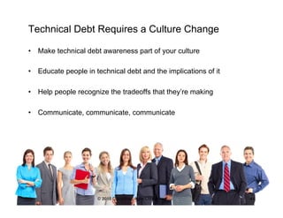 Technical Debt Requires a Culture Change
•  Make technical debt awareness part of your culture
•  Educate people in technical debt and the implications of it
•  Help people recognize the tradeoffs that they’re making
•  Communicate, communicate, communicate
© 2015 Disciplined Agile Consortium 44
 