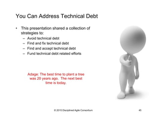 You Can Address Technical Debt
•  This presentation shared a collection of
strategies to:
–  Avoid technical debt
–  Find and fix technical debt
–  Find and accept technical debt
–  Fund technical debt related efforts
© 2015 Disciplined Agile Consortium 45
Adage: The best time to plant a tree
was 20 years ago. The next best
time is today.
 