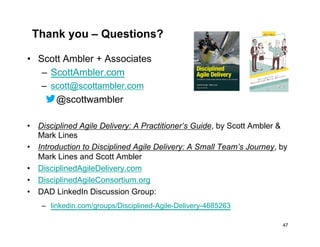 Thank you – Questions?
•  Scott Ambler + Associates
–  ScottAmbler.com
–  scott@scottambler.com
@scottwambler
•  Disciplined Agile Delivery: A Practitioner’s Guide, by Scott Ambler &
Mark Lines
•  Introduction to Disciplined Agile Delivery: A Small Team’s Journey, by
Mark Lines and Scott Ambler
•  DisciplinedAgileDelivery.com
•  DisciplinedAgileConsortium.org
•  DAD LinkedIn Discussion Group:
–  linkedin.com/groups/Disciplined-Agile-Delivery-4685263
47
 