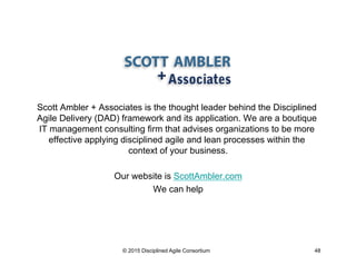 Scott Ambler + Associates is the thought leader behind the Disciplined
Agile Delivery (DAD) framework and its application. We are a boutique
IT management consulting firm that advises organizations to be more
effective applying disciplined agile and lean processes within the
context of your business.
Our website is ScottAmbler.com
We can help
© 2015 Disciplined Agile Consortium 48
 