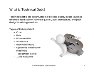 What is Technical Debt?
Technical debt is the accumulation of defects, quality issues (such as
difficult to read code or low data quality), poor architecture, and poor
design in existing solutions
Types of technical debt:
–  Code
–  Data
–  Documentation
–  Architectural
–  User Interface (UI)
–  Operational infrastructure
–  Middleware
–  Tests (or lack thereof)
–  …and many more
© 2015 Disciplined Agile Consortium 5
 