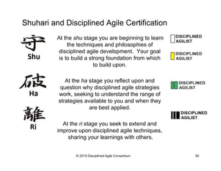 Shuhari and Disciplined Agile Certification
At the shu stage you are beginning to learn
the techniques and philosophies of
disciplined agile development. Your goal
is to build a strong foundation from which
to build upon.
At the ha stage you reflect upon and
question why disciplined agile strategies
work, seeking to understand the range of
strategies available to you and when they
are best applied.
At the ri stage you seek to extend and
improve upon disciplined agile techniques,
sharing your learnings with others.
© 2015 Disciplined Agile Consortium 50
 